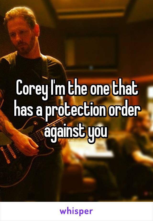 Corey I'm the one that has a protection order against you 