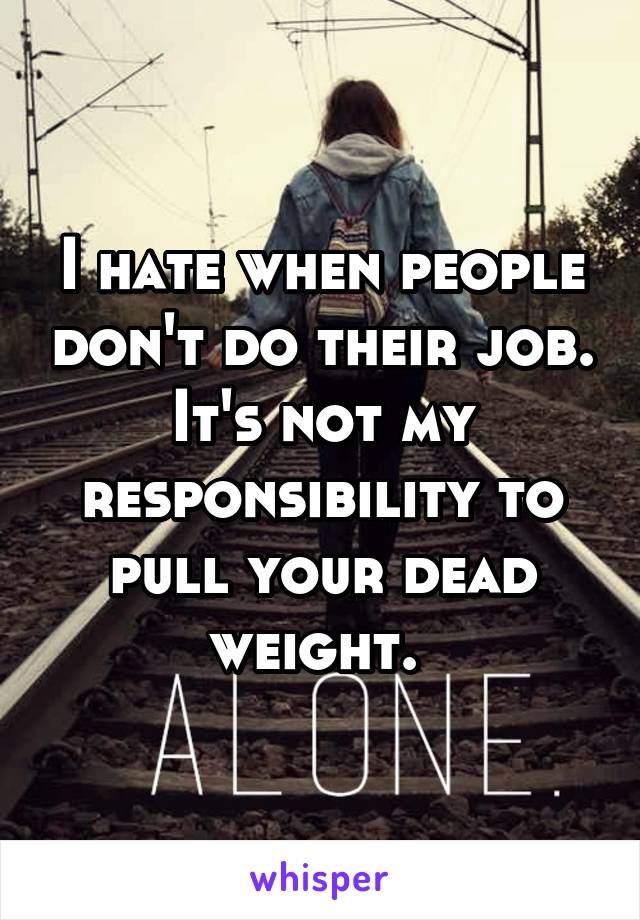 I hate when people don't do their job. It's not my responsibility to pull your dead weight. 