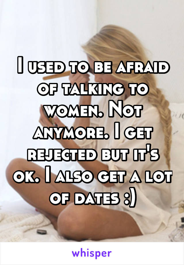 I used to be afraid of talking to women. Not anymore. I get rejected but it's ok. I also get a lot of dates :)