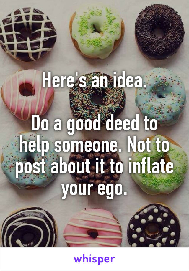 Here's an idea.

Do a good deed to help someone. Not to post about it to inflate your ego.