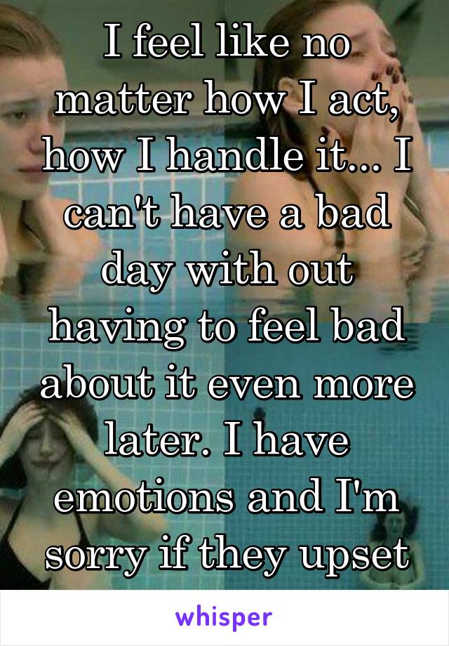 I feel like no matter how I act, how I handle it... I can't have a bad day with out having to feel bad about it even more later. I have emotions and I'm sorry if they upset you... 