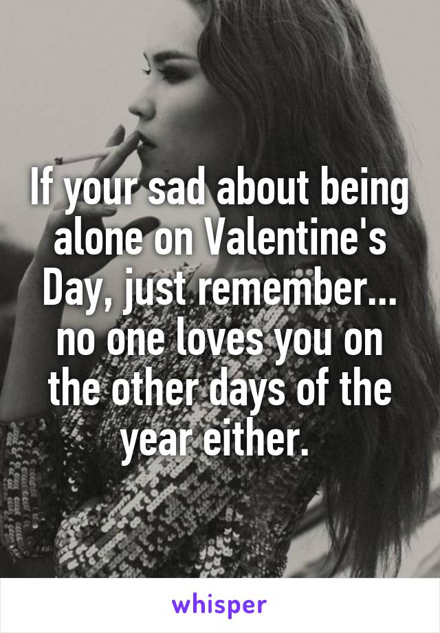 If your sad about being alone on Valentine's Day, just remember... no one loves you on the other days of the year either. 