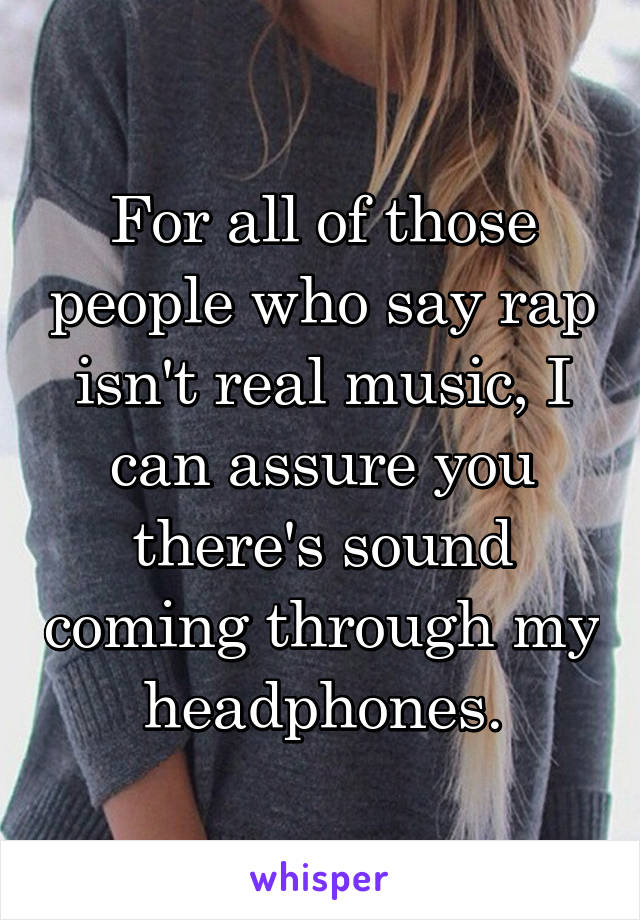 For all of those people who say rap isn't real music, I can assure you there's sound coming through my headphones.