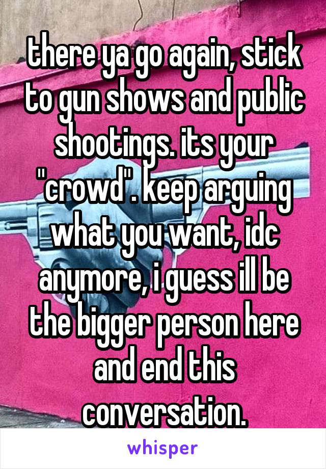 there ya go again, stick to gun shows and public shootings. its your "crowd". keep arguing what you want, idc anymore, i guess ill be the bigger person here and end this conversation.