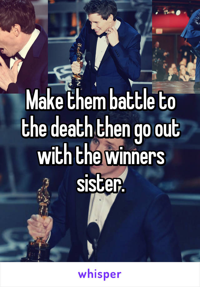 Make them battle to the death then go out with the winners sister.