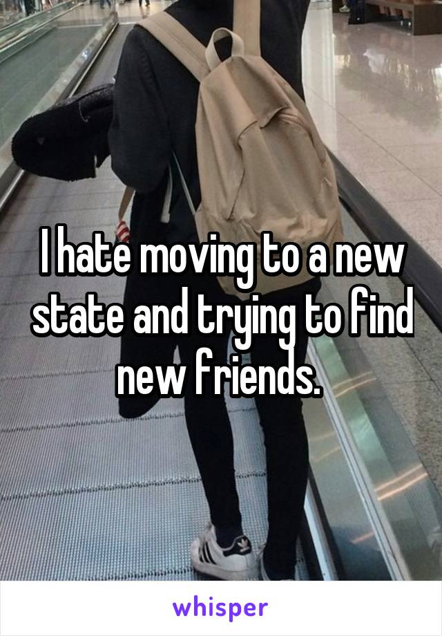 I hate moving to a new state and trying to find new friends. 