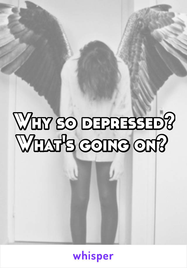 Why so depressed? What's going on? 