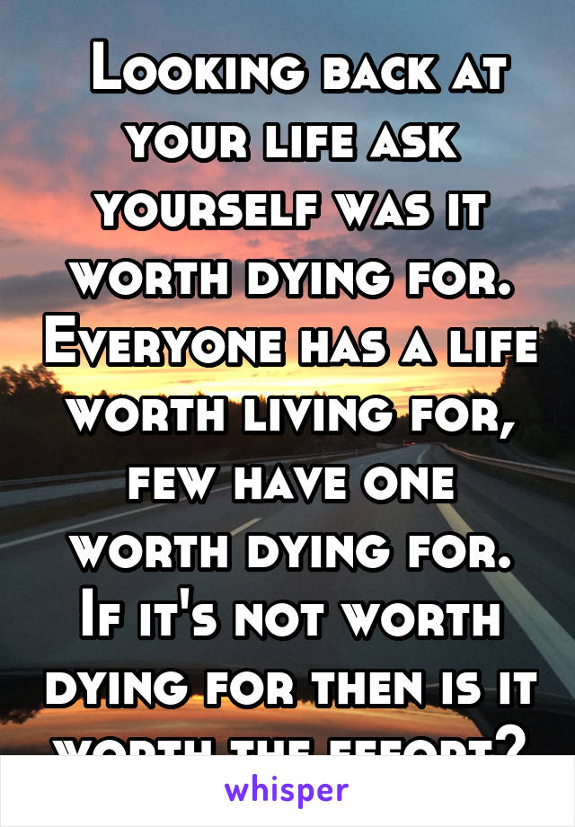  Looking back at your life ask yourself was it worth dying for. Everyone has a life worth living for, few have one worth dying for. If it's not worth dying for then is it worth the effort?