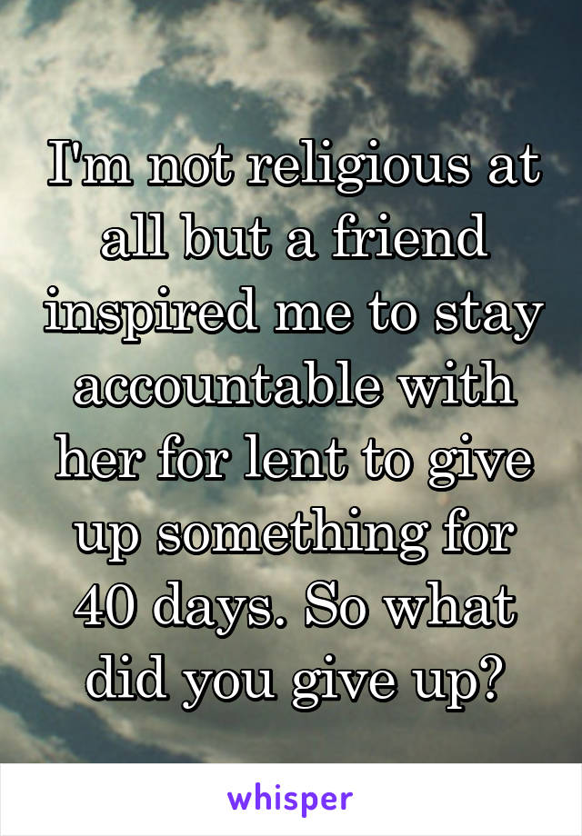I'm not religious at all but a friend inspired me to stay accountable with her for lent to give up something for 40 days. So what did you give up?