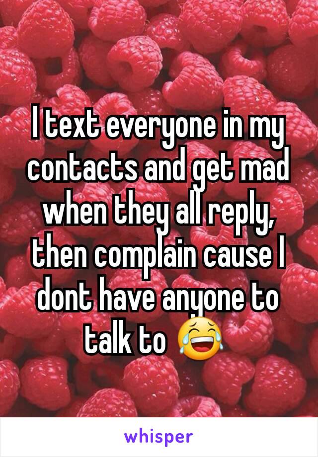 I text everyone in my contacts and get mad when they all reply, then complain cause I dont have anyone to talk to 😂 