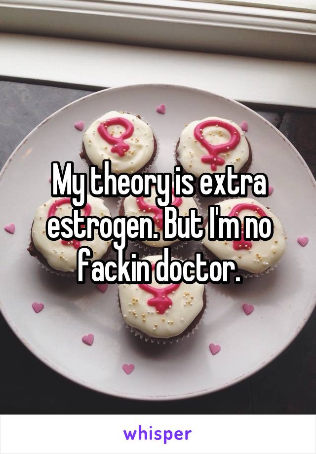 My theory is extra estrogen. But I'm no fackin doctor.