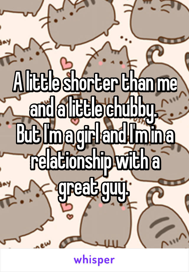 A little shorter than me and a little chubby. 
But I'm a girl and I'm in a relationship with a great guy. 