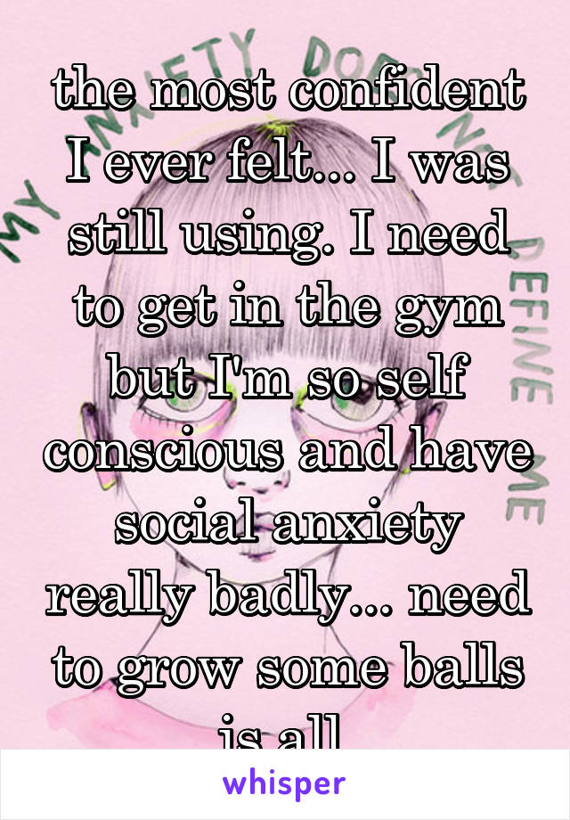 the most confident I ever felt... I was still using. I need to get in the gym but I'm so self conscious and have social anxiety really badly... need to grow some balls is all 