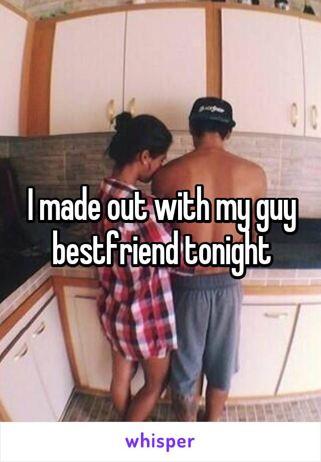 I made out with my guy bestfriend tonight