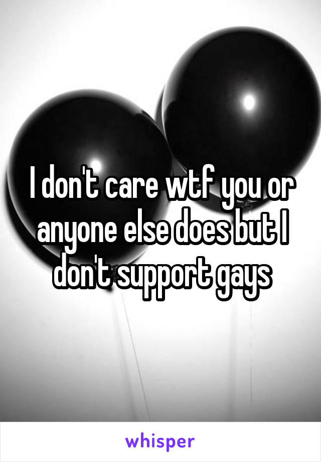 I don't care wtf you or anyone else does but I don't support gays