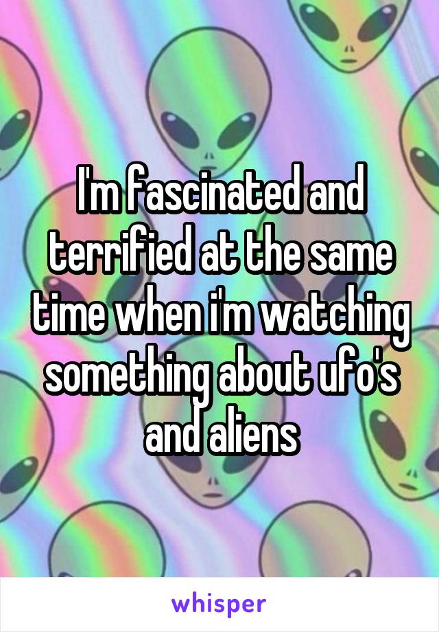 I'm fascinated and terrified at the same time when i'm watching something about ufo's and aliens