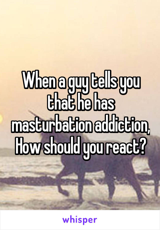 When a guy tells you that he has masturbation addiction, How should you react?