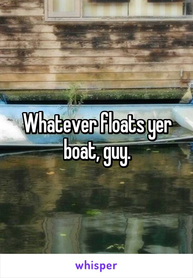 Whatever floats yer boat, guy.