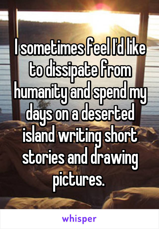 I sometimes feel I'd like to dissipate from humanity and spend my days on a deserted island writing short stories and drawing pictures. 