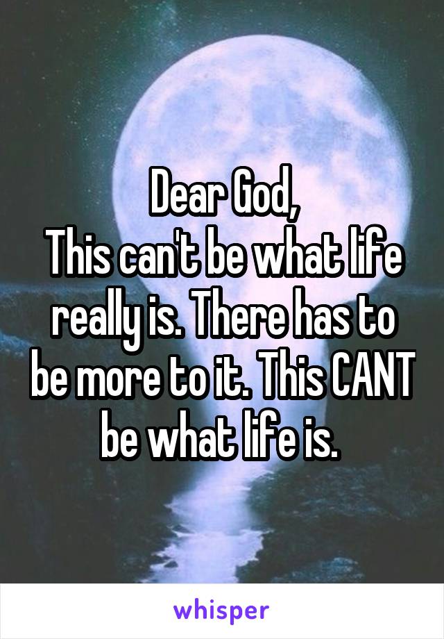 Dear God,
This can't be what life really is. There has to be more to it. This CANT be what life is. 