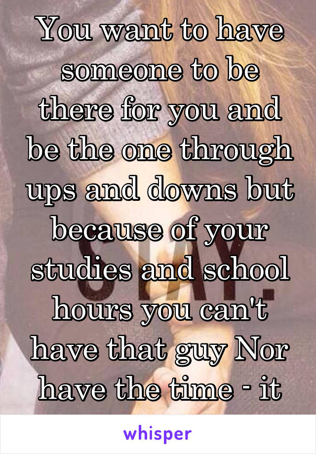 You want to have someone to be there for you and be the one through ups and downs but because of your studies and school hours you can't have that guy Nor have the time - it sucks