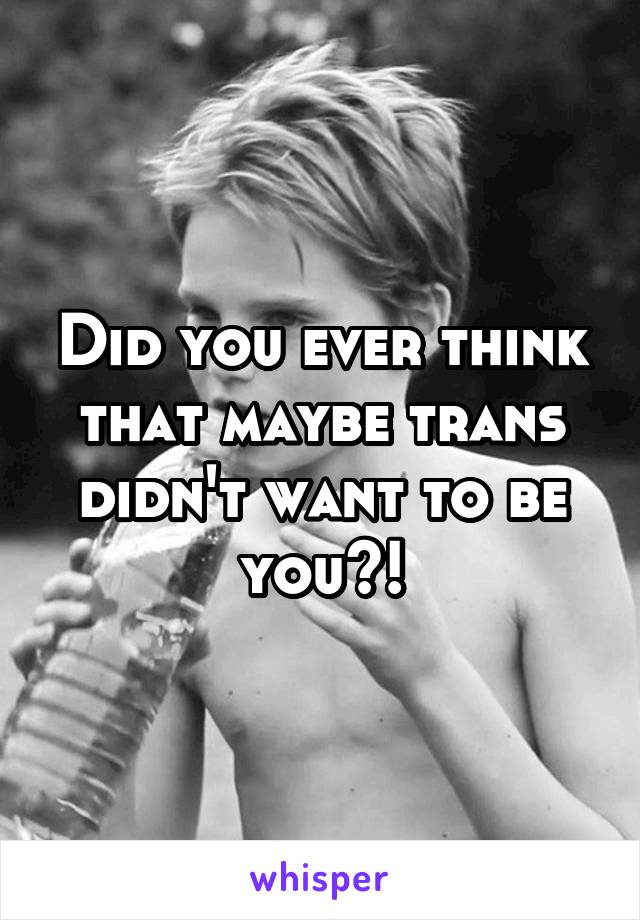 Did you ever think that maybe trans didn't want to be you?!