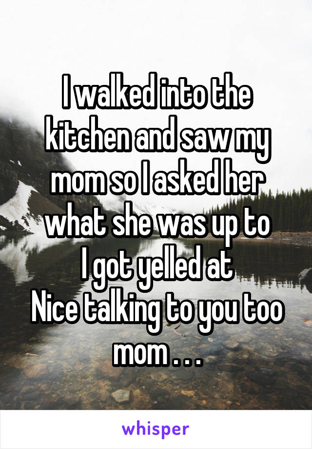 I walked into the kitchen and saw my mom so I asked her what she was up to
I got yelled at
Nice talking to you too mom . . .