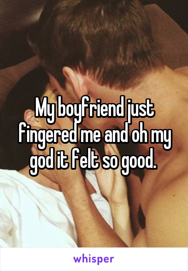 My boyfriend just fingered me and oh my god it felt so good. 