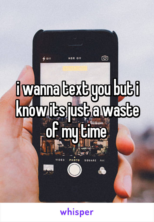 i wanna text you but i know its just a waste of my time 