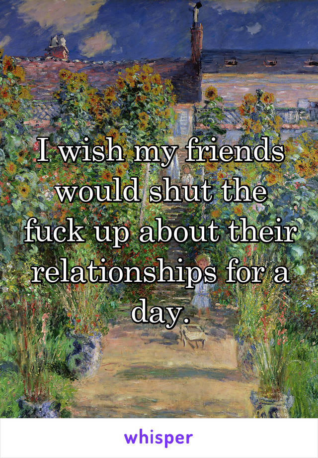 I wish my friends would shut the fuck up about their relationships for a day.