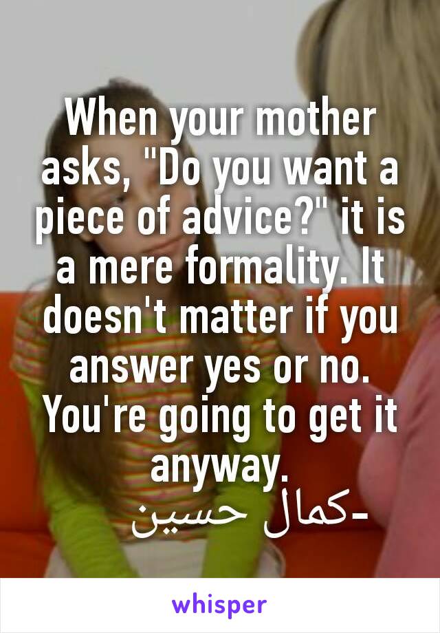 When your mother asks, "Do you want a piece of advice?" it is a mere formality. It doesn't matter if you answer yes or no. You're going to get it anyway.
       -كمال حسين