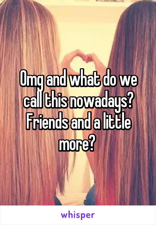 Omg and what do we call this nowadays? Friends and a little more? 