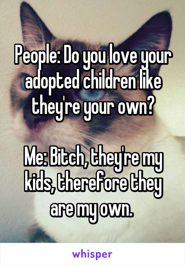 People: Do you love your adopted children like they're your own?

Me: Bitch, they're my kids, therefore they are my own. 