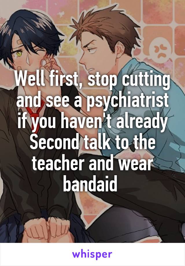 Well first, stop cutting and see a psychiatrist if you haven't already
Second talk to the teacher and wear bandaid 