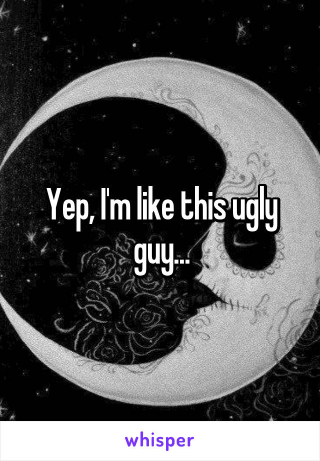 Yep, I'm like this ugly guy...
