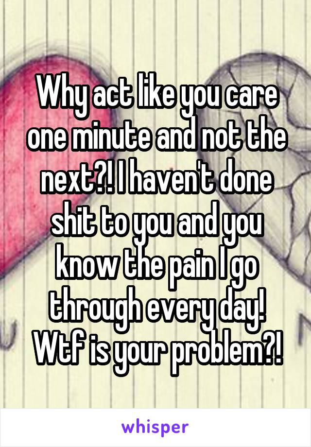 Why act like you care one minute and not the next?! I haven't done shit to you and you know the pain I go through every day! Wtf is your problem?!