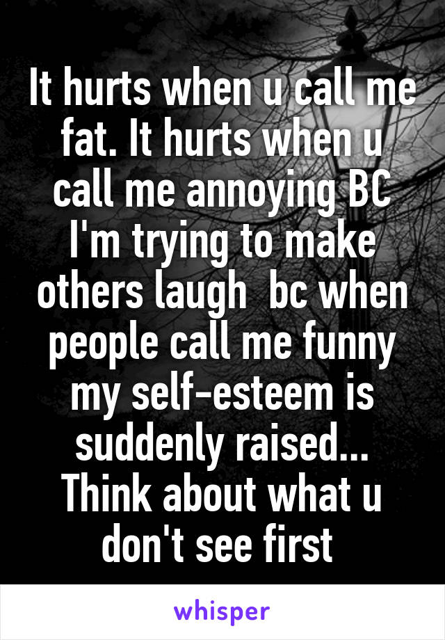 It hurts when u call me fat. It hurts when u call me annoying BC I'm trying to make others laugh  bc when people call me funny my self-esteem is suddenly raised... Think about what u don't see first 