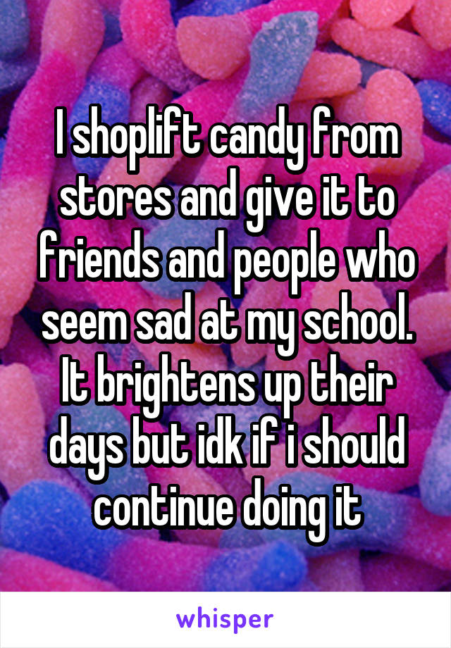 I shoplift candy from stores and give it to friends and people who seem sad at my school. It brightens up their days but idk if i should continue doing it