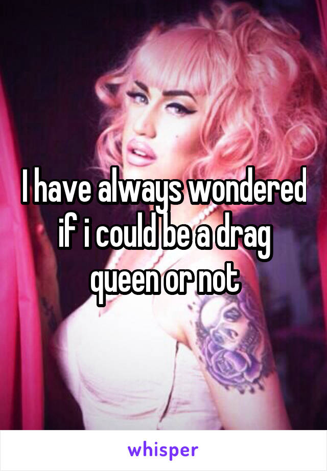 I have always wondered if i could be a drag queen or not