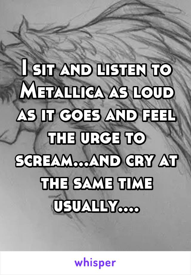 I sit and listen to Metallica as loud as it goes and feel the urge to scream...and cry at the same time usually....