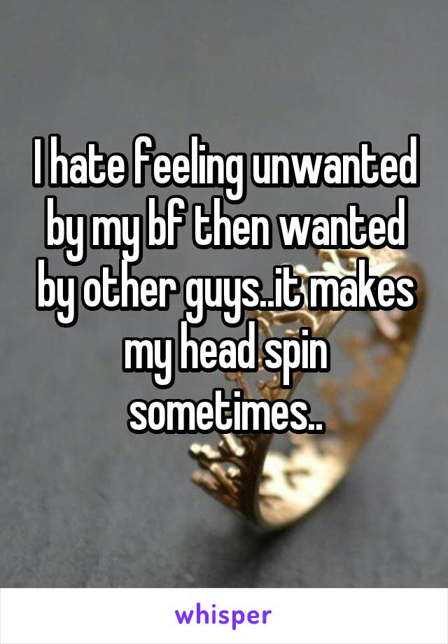 I hate feeling unwanted by my bf then wanted by other guys..it makes my head spin sometimes..
