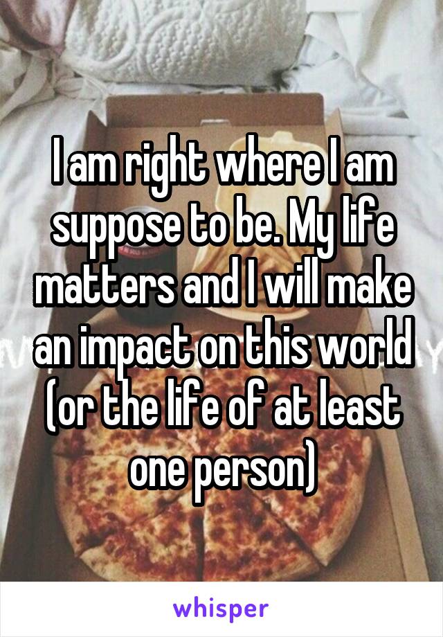 I am right where I am suppose to be. My life matters and I will make an impact on this world (or the life of at least one person)