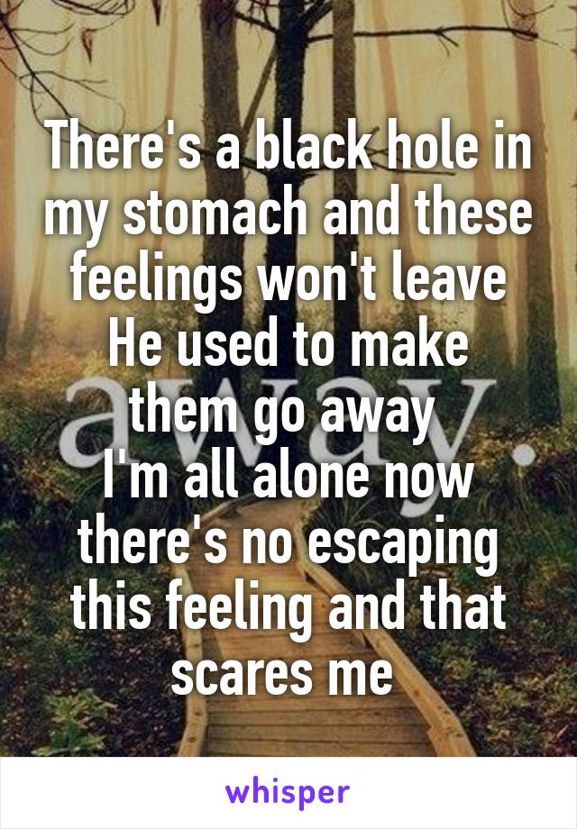 There's a black hole in my stomach and these feelings won't leave
He used to make them go away 
I'm all alone now there's no escaping this feeling and that scares me 