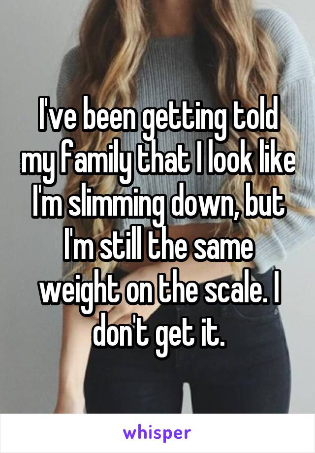 I've been getting told my family that I look like I'm slimming down, but I'm still the same weight on the scale. I don't get it.