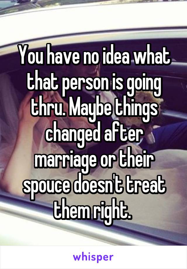 You have no idea what that person is going thru. Maybe things changed after marriage or their spouce doesn't treat them right. 