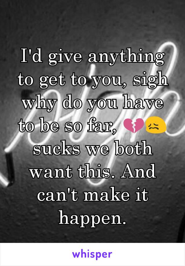 I'd give anything to get to you, sigh why do you have to be so far, 💔😖 sucks we both want this. And can't make it  happen.