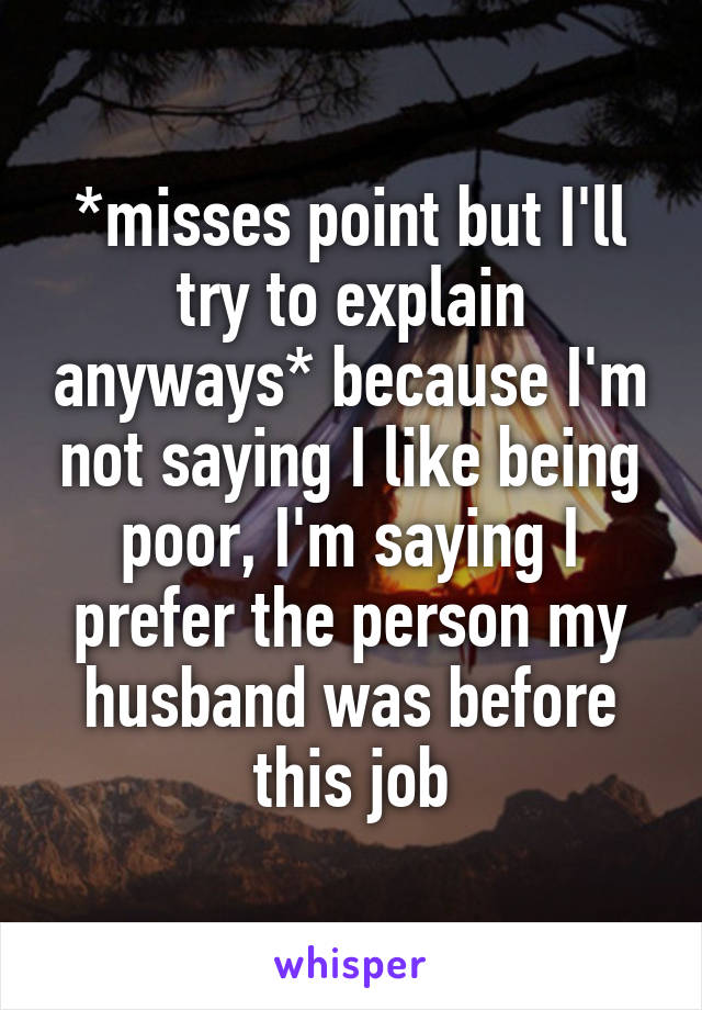 *misses point but I'll try to explain anyways* because I'm not saying I like being poor, I'm saying I prefer the person my husband was before this job