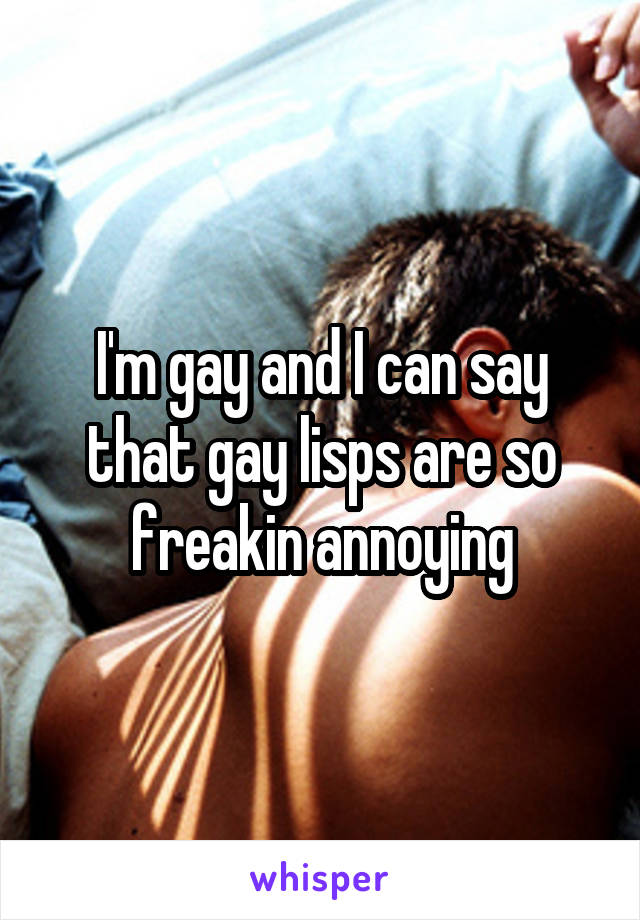 I'm gay and I can say that gay lisps are so freakin annoying