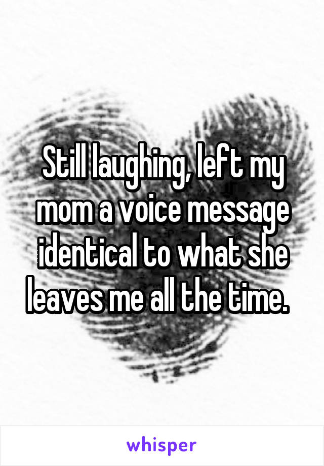 Still laughing, left my mom a voice message identical to what she leaves me all the time.  