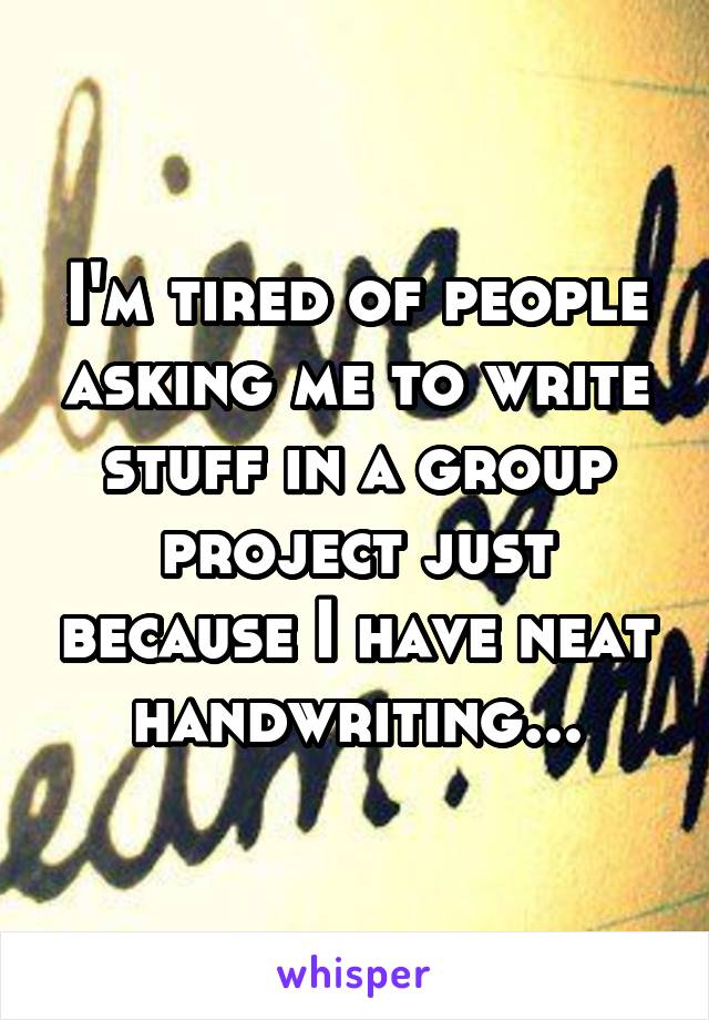 I'm tired of people asking me to write stuff in a group project just because I have neat handwriting...